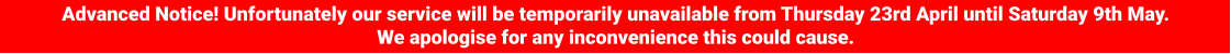 Advanced Notice! Unfortunately our service will be temporarily unavailable from Thursday 23rd April until Saturday 9th May. We apologise for any inconvenience this could cause.